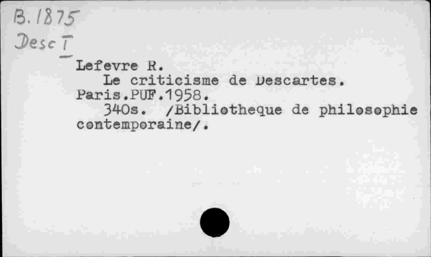 ﻿H.liJS'
3>esc T
Lefevre R.
Le criticisme de Descartes.
Paris.PUF.1958.
340s. /Bibliothèque de philosophie contemporaine/.